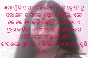 #ମା ମୁଁ କି ପାପ କରିଛି ତୋର ଏତେ କ୍ରୋଧ? ତୁ ପରା କ୍ଷମା ର ସାଗର, ସ୍ନେହ ର ମନ୍ଦିର, ଏତେ ହଳାହଳ ବିଷ କାହିଁ ଗାଳୁଛୁ? ସଂସାରରେ ଏ ଦୁଃଖ କାହିଁକି? ଚାରିଆଡେ ଖାଲି ହା ହା କାର ପଡ଼ିଛି,ମାଲୋ ଆଉ ରାଗେନି
ସଂସାରରେ ପୁଣି ହସ ଖୁସି ଭରିଦେ, ଶୀତଳତା ପୁଣି ଭରିଦେ।"