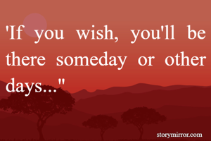 'If you wish, you'll be there someday or other days..."