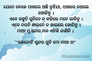 ଯେତେ ବେଳେ ପାଖରେ ଅଛି ବୁଝିଯା, ପାଖରେ ନଥଲେ ଖୋଜିବୁ ।
ଏବେ କହୁଚି ସୁନିଦେ ନ କହିଲେ ମନେ ଭାବିବୁ ।
ଏବେ ଦଉଚି ଖାଇଦେ ନ ଖାଇଲେ ଖୋଯିବୁ ।
ମାଆ ମୁ ତୋର ମନ ଏତିକି ଜାଣିନି । 

"କେତୋଟି ସୁନ୍ଦର ସ୍ମୃତି ମୋ ମାଆ ର"