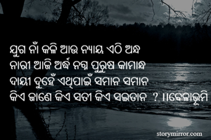 ଯୁଗ ନାଁ କଳି ଆଉ ନ୍ୟାୟ ଏଠି ଅନ୍ଧ 
ନାରୀ ଆଜି ଅର୍ଦ୍ଧ ନଗ୍ନ ପୁରୁଷ କାମାନ୍ଧ 
ଦାୟୀ ଦୁହେଁ ଏଥିପାଇଁ ସମାନ ସମାନ 
କିଏ ଜାଣେ କିଏ ସତୀ କିଏ ସଇତାନ  ? ।।ବେଳାଭୂମି
