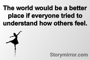 The world would be a better place if everyone tried to understand how others feel.