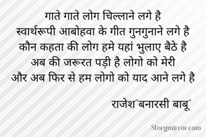 गाते गाते लोग चिल्लाने लगे है
स्वार्थरूपी आबोहवा के गीत गुनगुनाने लगे है
कौन कहता की लोग हमे यहां भुलाए बैठे है
अब की जरूरत पड़ी है लोगो को मेरी
और अब फिर से हम लोगो को याद आने लगे है

                               राजेश"बनारसी बाबू"