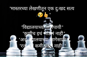 *मास्तरच्या लेखणीतून एक दुःखद सत्य :😢👍*

*विद्यालयाच्या जागेपायी*
*कुणीच इथं भांडलं नाही*
*अन्..देवालयाच्या जागेसाठी*
*रक्त इथं कमी पडलं नाही..*

              *माझाच देव मोठा म्हणण्यात*
              *रक्ताच्या नद्या वाहील्या*
              *ज्ञानगंगा कोरडी पडत*
              *ओसाड शाळा झाल्या...*

*शाळा अजुनही तशीच*
*पडक्या,तुटक्या भिंतीची*
*गरीब माझ्या देशामधी*
*उभी मंदिरं सोन्याची...*

*धर्म