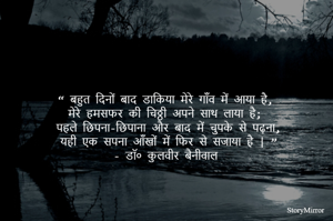 “ बहुत दिनों बाद डाकिया मेरे गाँव में आया है, 
मेरे हमसफर की चिठ्ठी अपने साथ लाया है;
 पहले छिपना-छिपाना और बाद में चुपके से पढ़ना, 
यही एक सपना आँखों में फिर से सजाया है | ”
- डॉ० कुलवीर बैनीवाल 