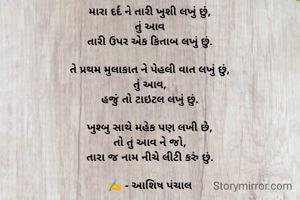 મારા દર્દ ને તારી ખુશી લખું છું,
તું આવ
તારી ઉપર એક કિતાબ લખું છું.

તે પ્રથમ મુલાકાત ને પેહલી વાત લખું છું,
તું આવ,
હજું તો ટાઇટલ લખું છું.

ખુશ્બુ સાથે મહેક પણ લખી છે,
તો તું આવ ને જો,
તારા જ નામ નીચે લીટી કરું છું.

✍️ - આશિષ પંચાલ