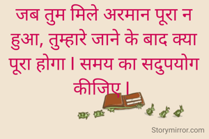 जब तुम मिले अरमान पूरा न हुआ, तुम्हारे जाने के बाद क्या   पूरा होगा I समय का सदुपयोग कीजिए I 