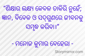 “ଶିକ୍ଷାର ଲକ୍ଷ୍ୟ କେବଳ ଚାକିରି ନୁହେଁ; ଜ୍ଞାନ, ବିବେକ ଓ ସଦ୍‌ଗୁଣରେ ଜୀବନକୁ ସମୃଦ୍ଧ କରିବା।”

- ମନୋଜ କୁମାର ବେହେରା -