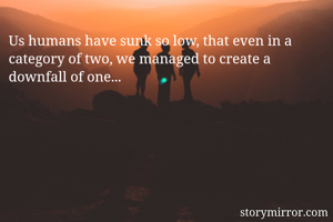 Us humans have sunk so low, that even in a category of two, we managed to create a downfall of one...