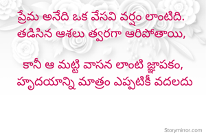ప్రేమ అనేది ఒక వేసవి వర్షం లాంటిది. 
తడిసిన ఆశలు త్వరగా ఆరిపోతాయి, 

కానీ ఆ మట్టి వాసన లాంటి జ్ఞాపకం,
 హృదయాన్ని మాత్రం ఎప్పటికీ వదలదు



