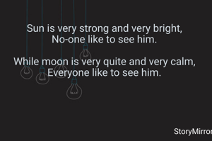 Sun is very strong and very bright,
No-one like to see him.

While moon is very quite and very calm,
Everyone like to see him.