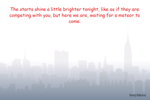 The starts shine a little brighter tonight, like as if they are competing with you, but here we are, waiting for a meteor to come.