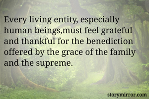 Every living entity, especially human beings,must feel grateful and thankful for the benediction offered by the grace of the family and the supreme.