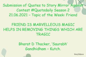 Submission of Quotes to Story Mirror Against Contest #Quotsdaily Season 2
21.06.2021 – Topic of the Week: Friend

FRIEND IS MARVELLEOUS MAGIC
HELPS IN REMOVING THINGS WHICH ARE TRAGIC

Bharat D Thacker, ‘Saurabh’
Gandhidham – Kutch.
