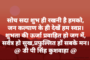 सोच सदा शुभ ही रखनी है हमको,
जन कल्याण के ही देखें हम स्वप्न।
शुभता की ऊर्जा प्रवाहित हो जग में,
सर्वत्र हो सुख,प्रफुल्लित हों सबके मन।
@ डी पी सिंह कुशवाहा @