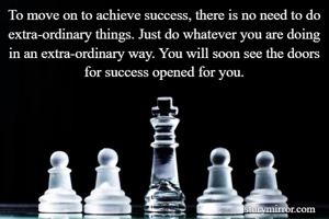 To move on to achieve success, there is no need to do extra-ordinary things. Just do whatever you are doing in an extra-ordinary way. You will soon see the doors for success opened for you.