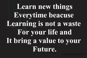Learn new things  Everytime beacuse 
Learning is not a waste 
For your life and
It bring a value to your 
Future.