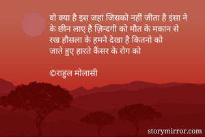 वो क्या है इस जहां जिसको नहीं जीता है इंसा ने
के छीन लाए है ज़िन्दगी को मौत के मकान से
रख हौसला के हमने देखा है कितनो को
जाते हुए हारते कैंसर के रोग को

©राहुल मोलासी

