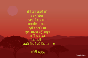 मैंने उन रास्तो को 
बदल दिया ..
जहाँ मेरा चलना 
नामुमकिन रहा ....
इसे बदलने का 
एक कारण यही बहुत 
ना मैं स्वयं को 
गिरने दी ...
न कभी किसी को गिराया ....!!

#मेरी रुह@