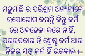 ମହୁମାଛି ର ପରିଶ୍ରମ ଅନ୍ୟମାନେ ଉପୋଭୋଗ କରନ୍ତି କିନ୍ତୁ କର୍ମ ରେ ଅବହେଳା କରେ ନାହିଁ, ପରଉପକାର ହି ଶ୍ରେଷ୍ଟ କର୍ମ ଆଉ ନିଜର ସତ୍ କର୍ମ ହିଁ ଭଗବାନ ।