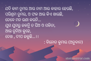 ଯଦି କାମ ତୁମର ଆଉ ନାମ ଆଉ କାହାର ହେଉଛି,
ପରିଶ୍ରମ ତୁମର, ଓ ଫଳ ଆଉ କିଏ ଖାଉଛି,
ତେବେ ମନ ଉଣା କରନି...
ଯୁଗ ଯୁଗରୁ ଜଳନ୍ତି ତ ଘିଅ ଓ ସଳିତା,
ଆଉ ଦୁନିଆ କୁହେ,
ଦେଖ , ଦୀପ ଜଳୁଛି...।। 
                                   : ବିନୋଦ କୁମାର (ଅନୁବାଦ)