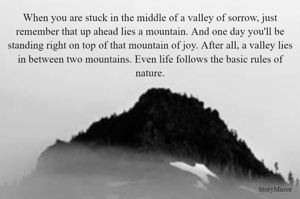 When you are stuck in the middle of a valley of sorrow, just remember that up ahead lies a mountain. And one day you'll be standing right on top of that mountain of joy. After all, a valley lies in between two mountains. Even life follows the basic rules of nature.