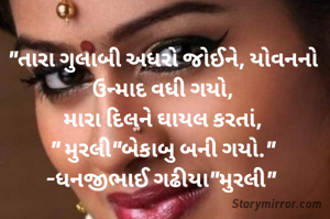 "તારા ગુલાબી અધરો જોઈને, યોવનનો ઉન્માદ વધી ગયો,
મારા દિલને ઘાયલ કરતાં,
" મુરલી"બેકાબુ બની ગયો."
-ધનજીભાઈ ગઢીયા"મુરલી" 