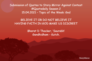 Submission of Quotes to Story Mirror Against Contest #Quotsdaily Season 2
15.04.2021 – Topic of the Week: God

BELIEVE IT OR DO NOT BELIEVE IT
HAVING FAITH IN GOD MAKE US DISCREET

Bharat D Thacker, ‘Saurabh’
Gandhidham – Kutch.
