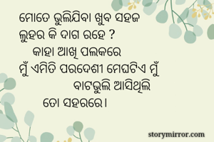 ମୋତେ ଭୁଲିଯିବା ଖୁବ ସହଜ
ଲୁହର କି ଦାଗ ରହେ ?
    କାହା ଆଖି ପଲକରେ
ମୁଁ ଏମିତି ପରଦେଶୀ ମେଘଟିଏ ମୁଁ
                ବାଟଭୁଲି ଆସିଥିଲି
       ତୋ ସହରରେ।