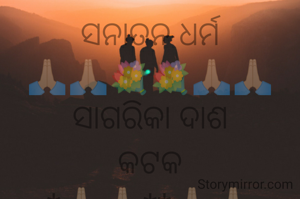 ସନାତନ ଧର୍ମ
🙏🏼🙏🏼💐💐🙏🏼🙏🏼
ସାଗରିକା ଦାଶ
କଟକ
*🙏🏼🙏🏼**🙏🏼🙏🏼
ସନାତନ ଧର୍ମ କହିଲେ,ଆମର ବିଶ୍ଵ ସମୁଦାୟ ହିନ୍ଦୁ ଧର୍ମ କୁ ବୁଝାଇ ଥାଏ । ଏହି ଧର୍ମ କାହିଁ କେତେ ଆଦିମ କାଳରୁ ସୃଷ୍ଟି ହୋଇଛି । ମହାଭାରତ ଓ ରାମାୟଣରେ ମଧ୍ୟ ସନାତନ ଧର୍ମ ଉପରେ ଆଲୋକପାତ ହୋଇଥିଲା ।ପ୍ରଥମ କଥା ,ଆମର ଜଗନ୍ନାଥ ସଂସ୍କୃତି ସନାତନ ଧର୍ମ କୁ ବୁଝାଏ। ବିଶ୍ଵ ହିନ୍ଦୁ ପରିଷଦ ଏହି ଧର୍ମ ରୁ ହିଁ ସୃଷ୍ଟି।
              କିନ୍ତୁ ଆଜି ବଡ଼ ଦୁଃଖର ବିଷୟ କେତେକ ଅଣ ଗୋଷ୍ଠୀ ସଂଗଠନ ଓ ବୈଦେଶିକ 
