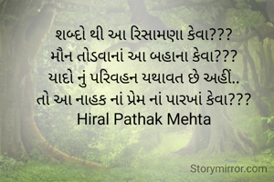 શબ્દો થી આ રિસામણા કેવા???
મૌન તોડવાનાં આ બહાના કેવા???
યાદો નું પરિવહન યથાવત છે અહીં..
તો આ નાહક નાં પ્રેમ નાં પારખાં કેવા???
Hiral Pathak Mehta
