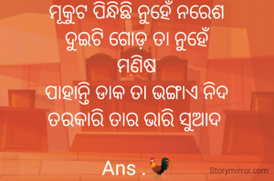 ମୂକୁଟ ପିନ୍ଧିଛି ନୁହେଁ ନରେଶ
ଦୁଇଟି ଗୋଡ଼ ତା ନୁହେଁ
ମଣିଷ
ପାହାନ୍ତି ଡାକ ତା ଭଙ୍ଗାଏ ନିଦ
ତରକାରି ତାର ଭାରି ସୁଆଦ 

Ans .🐓