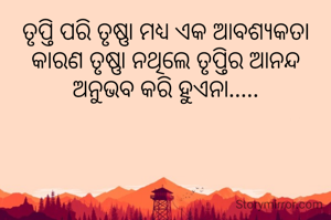 ତୃପ୍ତି ପରି ତୃଷ୍ଣା ମଧ୍ୟ ଏକ ଆବଶ୍ୟକତା କାରଣ ତୃଷ୍ଣା ନଥିଲେ ତୃପ୍ତିର ଆନନ୍ଦ ଅନୁଭବ କରି ହୁଏନା.....