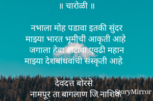 ॥ चारोळी ॥

नभाला मोह पडावा इतकी सुंदर
माझ्या भारत भूमीची आकृती आहे
जगाला हेवा वाटावा एवढी महान
माझ्या देशबांधवांची संस्कृती आहे.

देवदत्त बोरसे.
नामपूर ता.बागलाण जि.नाशिक.
मो.नं.९४२१५०१६९५.