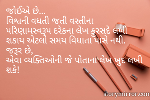 જોઈએ છે...
વિશ્વની વધતી જતી વસ્તીના પરિણામસ્વરૂપ દરેકના લેખ ફુરસદે લખી શકાય એટલો સમય વિધાતા પાસે નથી.
જરૂર છે,
એવા વ્યક્તિઓની જે પોતાના લેખ ખુદ લખી શકે!
