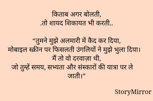 किताब अगर बोलती,
.तो शायद शिकायत भी करती..

“तुमने मुझे अलमारी में कैद कर दिया,
मोबाइल स्क्रीन पर फिसलती उंगलियों ने मुझे भुला दिया।
मैं तो वो दरवाज़ा थी,
जो तुम्हें समय, सभ्यता और संस्कारों की यात्रा पर ले जाती।”
