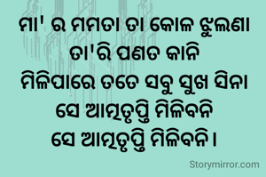 ମା' ର ମମତା ତା କୋଳ ଝୁଲଣା
ତା'ରି ପଣତ କାନି
ମିଳିପାରେ ତତେ ସବୁ ସୁଖ ସିନା
ସେ ଆତ୍ମତୃପ୍ତି ମିଳିବନି
ସେ ଆତ୍ମତୃପ୍ତି ମିଳିବନି।