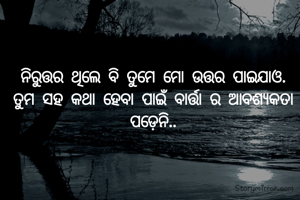 ନିରୁତ୍ତର ଥିଲେ ବି ତୁମେ ମୋ ଉତ୍ତର ପାଇଯାଓ.
ତୁମ ସହ କଥା ହେବା ପାଇଁ ବାର୍ତ୍ତା ର ଆବଶ୍ୟକତା ପଡ଼େନି..