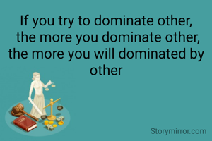 If you try to dominate other,
 the more you dominate other,
the more you will dominated by other