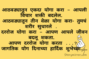 आठवड्यातून एकदा योगा करा - आपली विचार शक्ती बदलेल.  
आठवड्यातून तीन वेळा योगा करा- तुमचं शरीर सुधारले .  
दररोज योगा करा - आपण आपले जीवन बदलू शकता.  
आपण दररोज योगा करता ...? 
जागतिक योग दिनाच्या हार्दिक शुभेच्छा.....
​