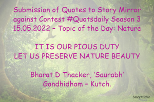 Submission of Quotes to Story Mirror against Contest #Quotsdaily Season 3
15.05.2022 – Topic of the Day: Nature

IT IS OUR PIOUS DUTY
LET US PRESERVE NATURE BEAUTY

Bharat D Thacker, ‘Saurabh’
Gandhidham – Kutch.