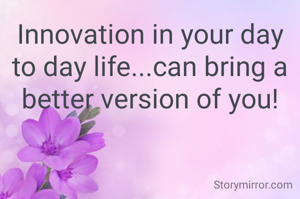 Innovation in your day to day life...can bring a better version of you!