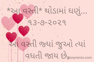 *આ વસ્તી* થોડામાં ઘણું...૧૩-૭-૨૦૨૧

આ વસ્તી જ્યાં જુઓ ત્યાં વધતી જાય છે,
માણસો, સ્કૂટર, ગાડી, બેકારોની,    વસ્તી કૂદકે ને ભૂસકે વધતી જાય છે;
આ વસ્તીને નાથવા માટે કોઈ પગલાં નથી લેવાતાં,
જ્યાં જ્યાં નજર ફરે ત્યાં વસ્તી વસ્તી જ છે.
સાહિત્ય જગતમાં પણ રચનાકારોની મોટી વસ્તી છે,
ભાવના પછી એ રચનાઓ અંતે તો પસ્તી જ છે..
*કોપી આરક્ષિત* *©*
ભાવના ભટ્ટ અમદાવાદ......
➖〰️➖〰️➖〰️➖〰️➖