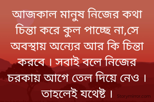 আজকাল মানুষ নিজের কথা চিন্তা করে কুল পাচ্ছে না,সে অবস্থায় ‌অন্যের আর কি চিন্তা করবে । সবাই বলে নিজের চরকায় আগে তেল দিয়ে নেও । তাহলেই যথেষ্ট ।