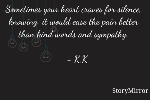 Sometimes your heart craves for silence, knowing  it would ease the pain better than kind words and sympathy.
                                                             - K.K  