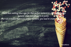 I have been waiting since ages for that perfect moment to come. That perfect moment when everything is on point. 
But now I realise there is no perfect moment, you need to create one yourself.
