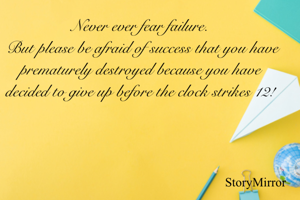Never ever fear failure.
 But please be afraid of success that you have prematurely destroyed because you have decided to give up before the clock strikes 12!