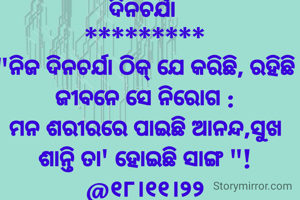 ଦିନଚର୍ଯା 
*********
"ନିଜ ଦିନଚର୍ଯା ଠିକ୍ ଯେ କରିଛି, ରହିଛି ଜୀବନେ ସେ ନିରୋଗ :
ମନ ଶରୀରରେ ପାଇଛି ଆନନ୍ଦ,ସୁଖ ଶାନ୍ତି ତା' ହୋଇଛି ସାଙ୍ଗ "!
@୧୮।୧୧।୨୨

