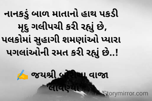 નાનકડું બાળ માતાનો હાથ પકડી 
મૃદુ ગલીપચી કરી રહ્યું છે,
પલકોમાં સુહાગી શમણાંઓ પ્યારા 
પગલાંઓની રમત કરી રહ્યું છે..!

✍️ જયશ્રી બોરીચા વાજા
 'લાવણ્યા'