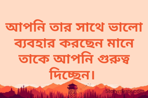 আপনি তার সাথে ভালো ব্যবহার করছেন মানে তাকে আপনি গুরুত্ব দিচ্ছেন। 