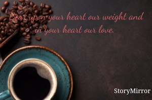 Bear upon your heart our weight and in your heart our love. 